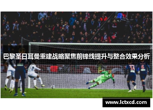 巴黎圣日耳曼重建战略聚焦前锋线提升与整合效果分析