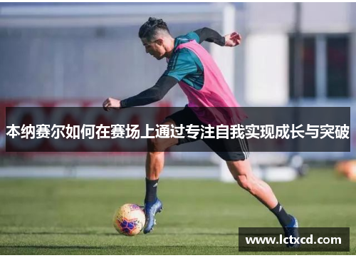 本纳赛尔如何在赛场上通过专注自我实现成长与突破
