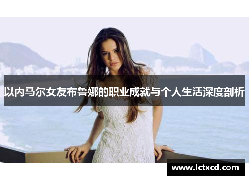 以内马尔女友布鲁娜的职业成就与个人生活深度剖析