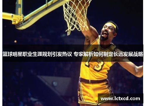 篮球明星职业生涯规划引发热议 专家解析如何制定长远发展战略