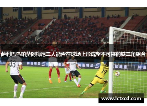 萨利巴乌帕楚阿梅尼三人能否在球场上形成坚不可摧的铁三角组合 萨利巴乌帕楚阿梅尼三人能否在球场上形成坚不可摧的铁三角组合