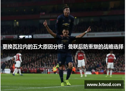 更换瓦拉内的五大原因分析：曼联后防重塑的战略选择