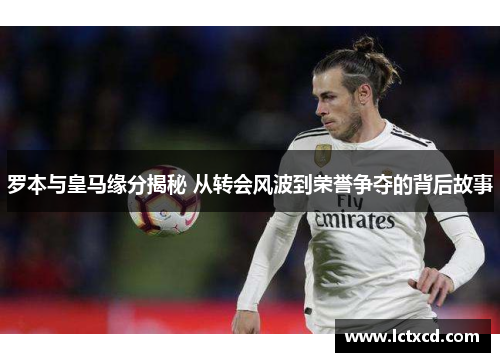 罗本与皇马缘分揭秘 从转会风波到荣誉争夺的背后故事